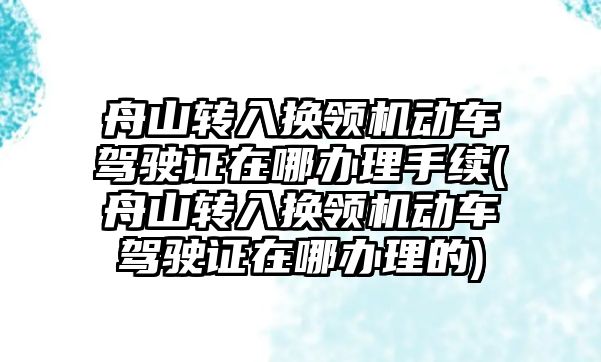 舟山轉入換領機動車駕駛證在哪辦理手續(舟山轉入換領機動車駕駛證在哪辦理的)