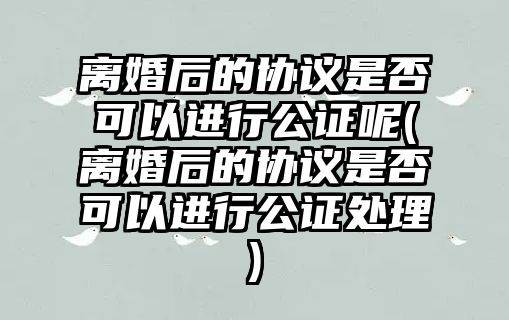 離婚后的協議是否可以進行公證呢(離婚后的協議是否可以進行公證處理)