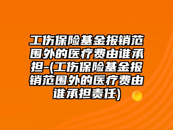 工傷保險基金報銷范圍外的醫療費由誰承擔-(工傷保險基金報銷范圍外的醫療費由誰承擔責任)