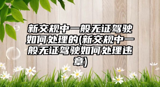 新交規(guī)中一般無(wú)證駕駛?cè)绾翁幚淼?新交規(guī)中一般無(wú)證駕駛?cè)绾翁幚磉`章)