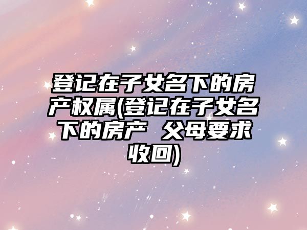 登記在子女名下的房產(chǎn)權(quán)屬(登記在子女名下的房產(chǎn) 父母要求收回)