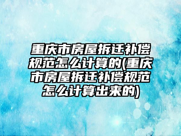 重慶市房屋拆遷補償規范怎么計算的(重慶市房屋拆遷補償規范怎么計算出來的)