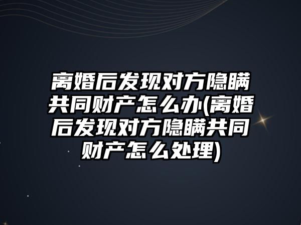 離婚后發現對方隱瞞共同財產怎么辦(離婚后發現對方隱瞞共同財產怎么處理)