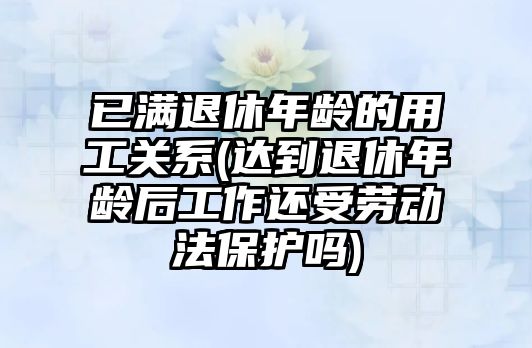 已滿退休年齡的用工關系(達到退休年齡后工作還受勞動法保護嗎)