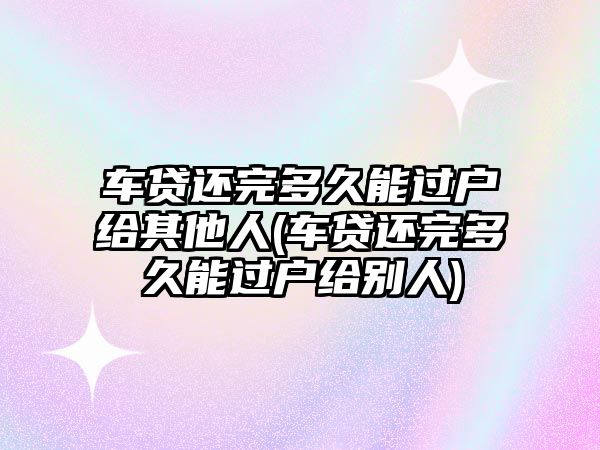 車貸還完多久能過(guò)戶給其他人(車貸還完多久能過(guò)戶給別人)