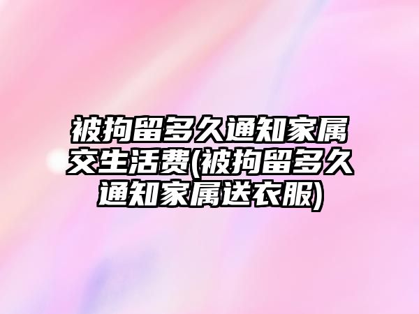 被拘留多久通知家屬交生活費(被拘留多久通知家屬送衣服)