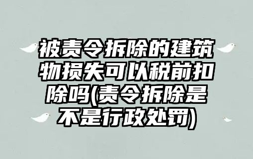 被責(zé)令拆除的建筑物損失可以稅前扣除嗎(責(zé)令拆除是不是行政處罰)