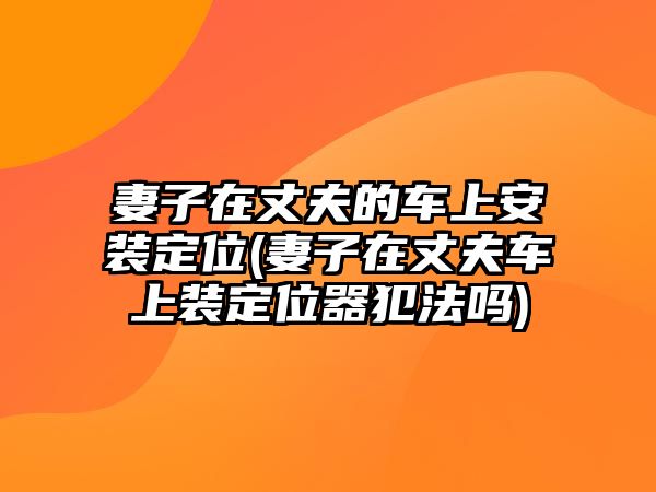 妻子在丈夫的車上安裝定位(妻子在丈夫車上裝定位器犯法嗎)