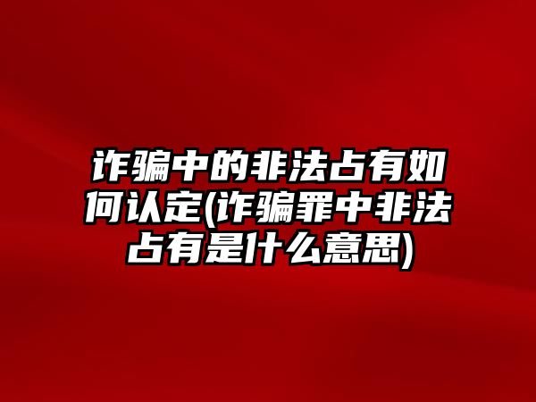 詐騙中的非法占有如何認定(詐騙罪中非法占有是什么意思)