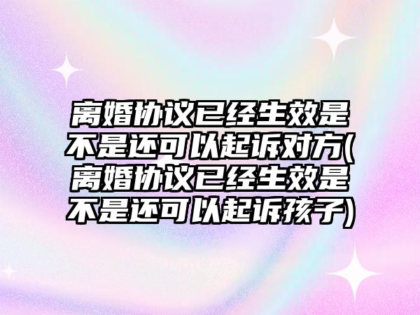 離婚協(xié)議已經(jīng)生效是不是還可以起訴對(duì)方(離婚協(xié)議已經(jīng)生效是不是還可以起訴孩子)