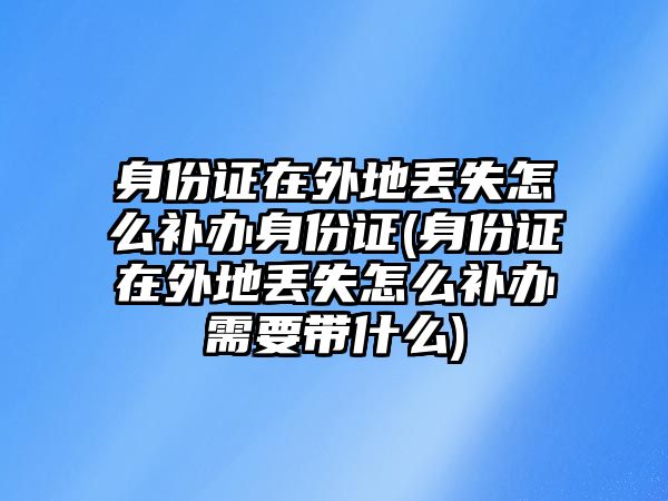 身份證在外地丟失怎么補辦身份證(身份證在外地丟失怎么補辦需要帶什么)