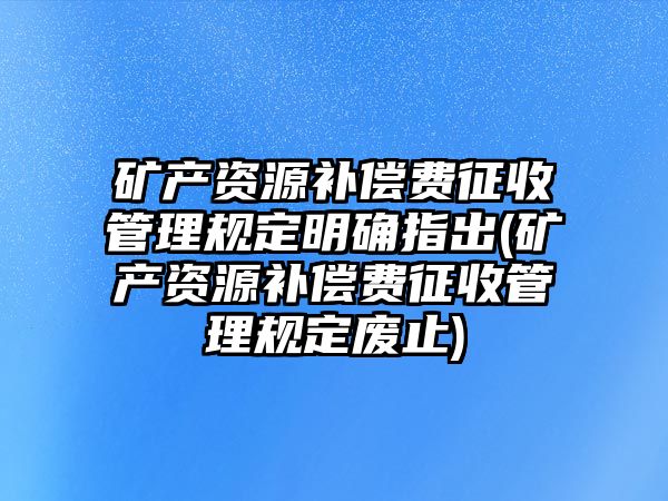 礦產資源補償費征收管理規定明確指出(礦產資源補償費征收管理規定廢止)