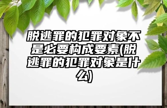 脫逃罪的犯罪對象不是必要構(gòu)成要素(脫逃罪的犯罪對象是什么)