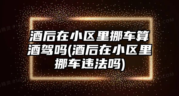 酒后在小區里挪車算酒駕嗎(酒后在小區里挪車違法嗎)