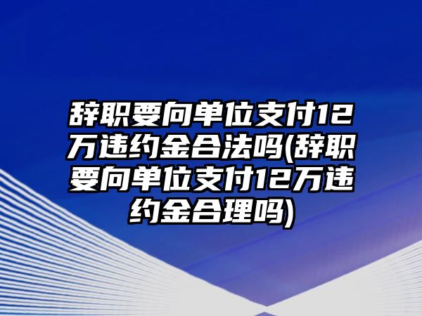 辭職要向單位支付12萬違約金合法嗎(辭職要向單位支付12萬違約金合理嗎)