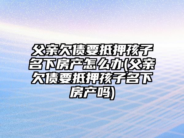 父親欠債要抵押孩子名下房產怎么辦(父親欠債要抵押孩子名下房產嗎)