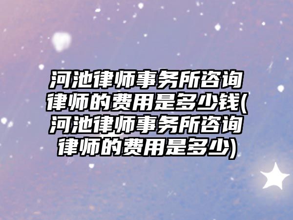 河池律師事務所咨詢律師的費用是多少錢(河池律師事務所咨詢律師的費用是多少)