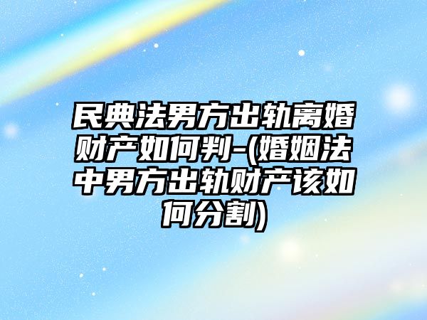 民典法男方出軌離婚財產如何判-(婚姻法中男方出軌財產該如何分割)