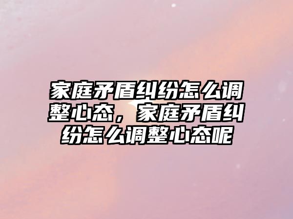 家庭矛盾糾紛怎么調整心態，家庭矛盾糾紛怎么調整心態呢