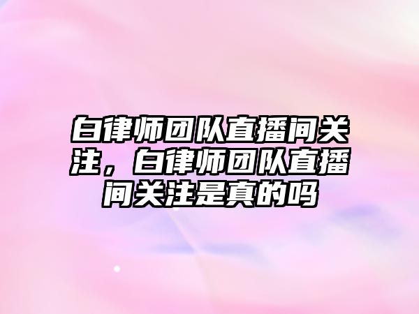 白律師團隊直播間關注，白律師團隊直播間關注是真的嗎