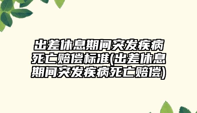 出差休息期間突發(fā)疾病死亡賠償標(biāo)準(zhǔn)(出差休息期間突發(fā)疾病死亡賠償)