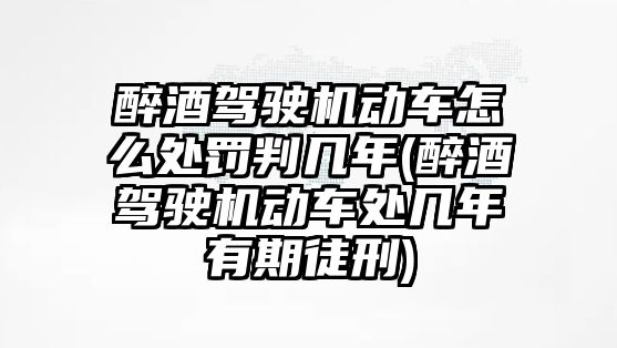 醉酒駕駛機動車怎么處罰判幾年(醉酒駕駛機動車處幾年有期徒刑)