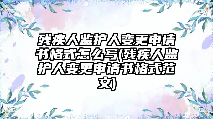 殘疾人監護人變更申請書格式怎么寫(殘疾人監護人變更申請書格式范文)