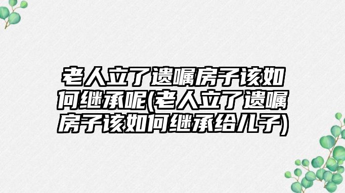 老人立了遺囑房子該如何繼承呢(老人立了遺囑房子該如何繼承給兒子)