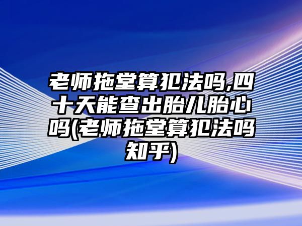 老師拖堂算犯法嗎,四十天能查出胎兒胎心嗎(老師拖堂算犯法嗎知乎)