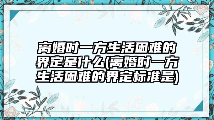 離婚時一方生活困難的界定是什么(離婚時一方生活困難的界定標準是)