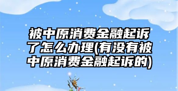 被中原消費金融起訴了怎么辦理(有沒有被中原消費金融起訴的)