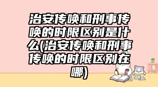 治安傳喚和刑事傳喚的時限區別是什么(治安傳喚和刑事傳喚的時限區別在哪)