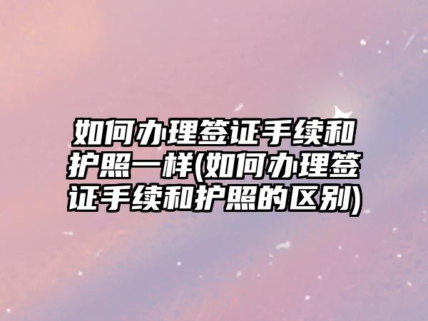 如何辦理簽證手續和護照一樣(如何辦理簽證手續和護照的區別)