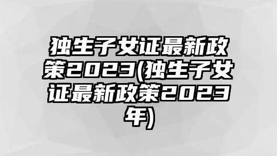 獨生子女證最新政策2023(獨生子女證最新政策2023年)