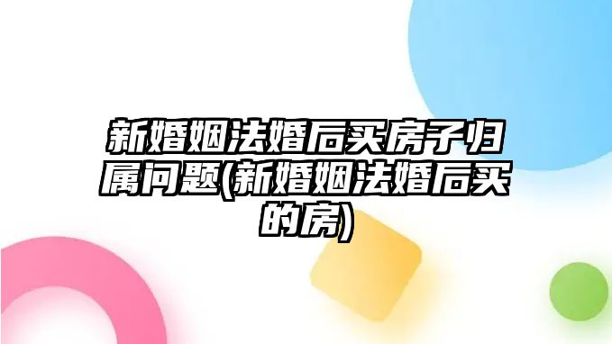 新婚姻法婚后買房子歸屬問題(新婚姻法婚后買的房)