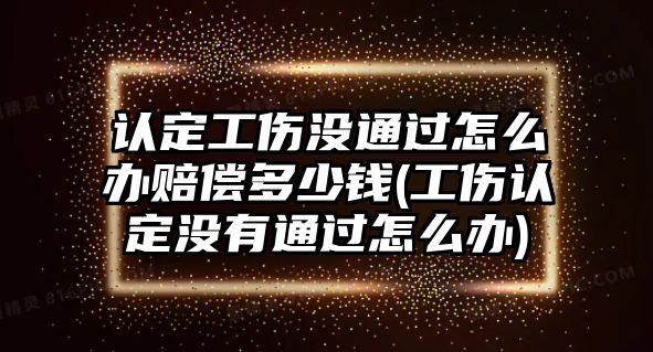 認定工傷沒通過怎么辦賠償多少錢(工傷認定沒有通過怎么辦)