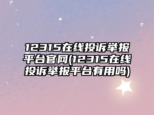 12315在線投訴舉報平臺官網(wǎng)(12315在線投訴舉報平臺有用嗎)