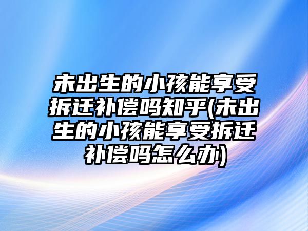 未出生的小孩能享受拆遷補償嗎知乎(未出生的小孩能享受拆遷補償嗎怎么辦)