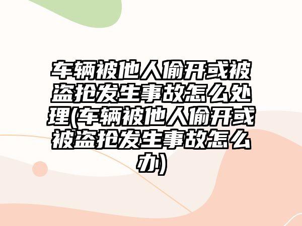 車輛被他人偷開或被盜搶發生事故怎么處理(車輛被他人偷開或被盜搶發生事故怎么辦)