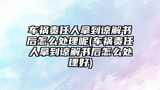 車禍責任人拿到諒解書后怎么處理呢(車禍責任人拿到諒解書后怎么處理好)