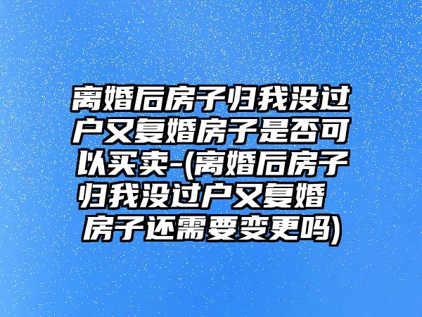 離婚后房子歸我沒過戶又復婚房子是否可以買賣-(離婚后房子歸我沒過戶又復婚 房子還需要變更嗎)