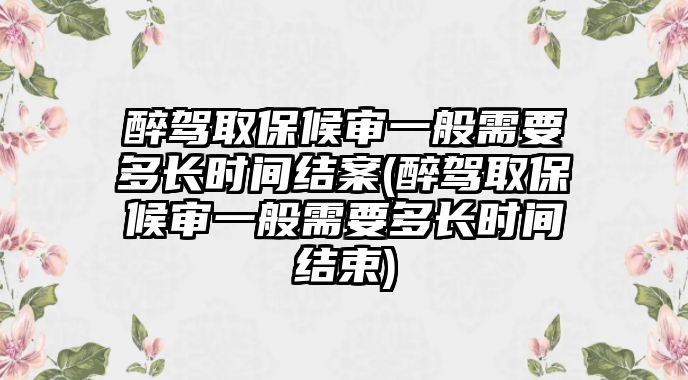 醉駕取保候?qū)徱话阈枰嚅L時間結(jié)案(醉駕取保候?qū)徱话阈枰嚅L時間結(jié)束)