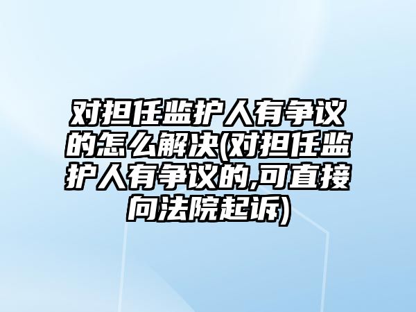 對擔任監(jiān)護人有爭議的怎么解決(對擔任監(jiān)護人有爭議的,可直接向法院起訴)