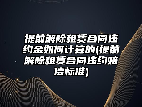 提前解除租賃合同違約金如何計算的(提前解除租賃合同違約賠償標準)