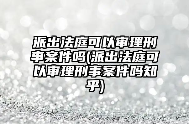 派出法庭可以審理刑事案件嗎(派出法庭可以審理刑事案件嗎知乎)