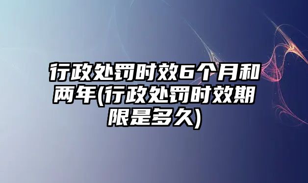 行政處罰時效6個月和兩年(行政處罰時效期限是多久)