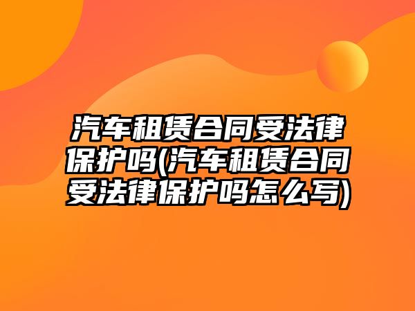 汽車租賃合同受法律保護(hù)嗎(汽車租賃合同受法律保護(hù)嗎怎么寫)