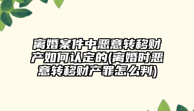 離婚案件中惡意轉移財產如何認定的(離婚時惡意轉移財產罪怎么判)