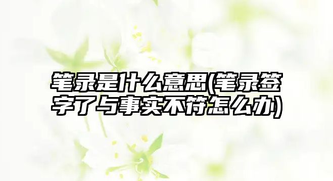 筆錄是什么意思(筆錄簽字了與事實不符怎么辦)