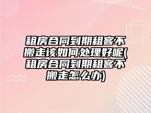 租房合同到期租客不搬走該如何處理好呢(租房合同到期租客不搬走怎么辦)